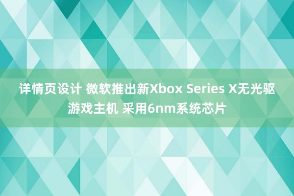 详情页设计 微软推出新Xbox Series X无光驱游戏主机 采用6nm系统芯片