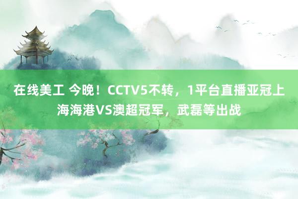 在线美工 今晚！CCTV5不转，1平台直播亚冠上海海港VS澳超冠军，武磊等出战