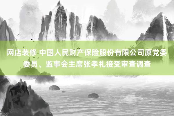 网店装修 中国人民财产保险股份有限公司原党委委员、监事会主席张孝礼接受审查调查