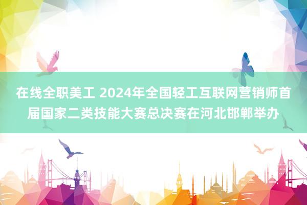 在线全职美工 2024年全国轻工互联网营销师首届国家二类技能大赛总决赛在河北邯郸举办